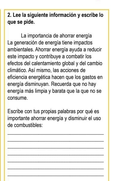 Lee la siguiente información y escribe lo 
que se pide. 
La importancia de ahorrar energía 
La generación de energía tiene impactos 
ambientales. Ahorrar energía ayuda a reducir 
este impacto y contribuye a combatir los 
efectos del calentamiento global y del cambio 
climático. Así mismo, las acciones de 
eficiencia energética hacen que los gastos en 
energía disminuyan. Recuerda que no hay 
energía más limpia y barata que la que no se 
consume. 
Escribe con tus propias palabras por qué es 
importante ahorrar energía y disminuir el uso 
de combustibles: 
_ 
_ 
_ 
_ 
_ 
_ 
_