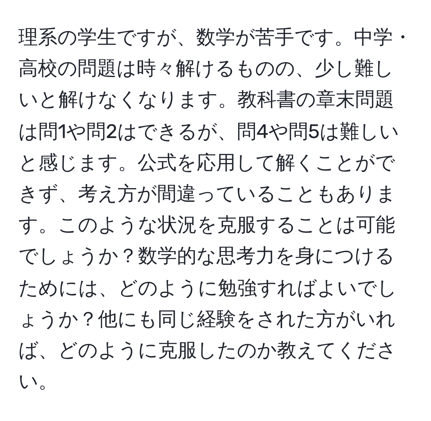 理系の学生ですが、数学が苦手です。中学・高校の問題は時々解けるものの、少し難しいと解けなくなります。教科書の章末問題は問1や問2はできるが、問4や問5は難しいと感じます。公式を応用して解くことができず、考え方が間違っていることもあります。このような状況を克服することは可能でしょうか？数学的な思考力を身につけるためには、どのように勉強すればよいでしょうか？他にも同じ経験をされた方がいれば、どのように克服したのか教えてください。