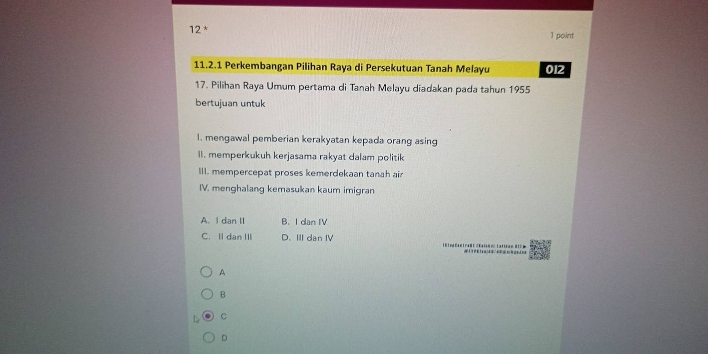 12 * 1 point
11.2.1 Perkembangan Pilihan Raya di Persekutuan Tanah Melayu 012
17. Pilihan Raya Umum pertama di Tanah Melayu diadakan pada tahun 1955
bertujuan untuk
I. mengawal pemberian kerakyatan kepada orang asing
II. memperkukuh kerjasama rakyat dalam politik
III. mempercepat proses kemerdekaan tanah air
IV. menghalang kemasukan kaum imigran
A. I dan II B. I dan IV
C. Il dan III D. III dan IV
StupCentraKI (Katukoi Latiban KII P
#1YFK1sa|40/42④clkgaJaa
A
B
C
D