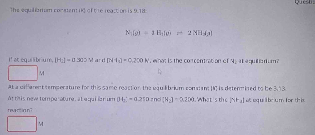 Questic 
The equilibrium constant (K) of the reaction is 9.18 :
N_2(g)+3H_2(g)leftharpoons 2NH_3(g)
If at equilibrium, [H_2]=0.300M and [NH_3]=0.200M , what is the concentration of N_2 at equilibrium?
M
At a different temperature for this same reaction the equilibrium constant (K) is determined to be 3.13. 
At this new temperature, at equilibrium [H_2]=0.250 and [N_2]=0.200. What is the [NH_3] at equilibrium for this 
reaction?
M