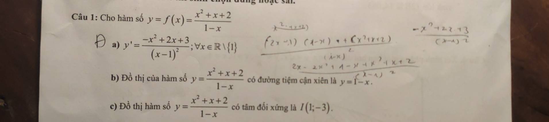 Cho hàm số y=f(x)= (x^2+x+2)/1-x 
a) y'=frac -x^2+2x+3(x-1)^2; forall x∈ R/ 1
b) Đồ thị của hàm số y= (x^2+x+2)/1-x  có đường tiệm cận xiên là y=1-x. 
c) Đồ thị hàm số y= (x^2+x+2)/1-x  có tâm đối xứng là I(1;-3).