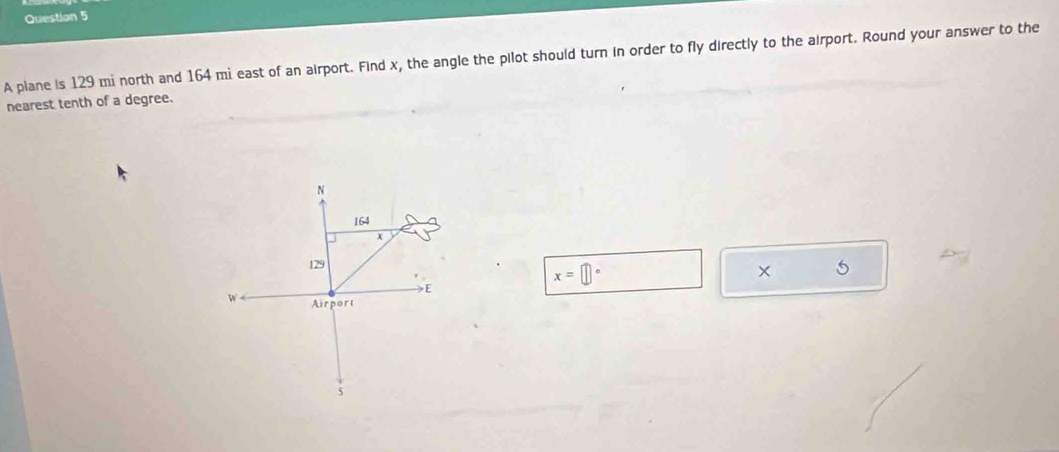 A plane is 129 mi north and 164 mi east of an airport. Find x, the angle the pilot should turn in order to fly directly to the airport. Round your answer to the 
nearest tenth of a degree.
x= □°
5