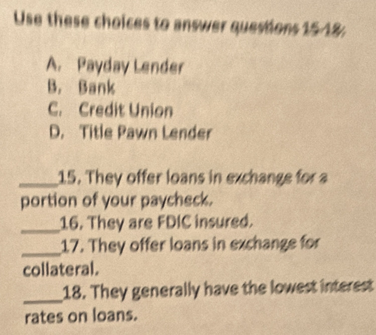 Use these choices to answer questions 1518;
A. Payday Lender
B. Bank
C. Credit Union
D. Title Pawn Lender
_15. They offer loans in exchange for a
portion of your paycheck.
_16. They are FDIC insured.
_17. They offer loans in exchange for
collateral.
_18. They generally have the lowest interest
rates on loans.