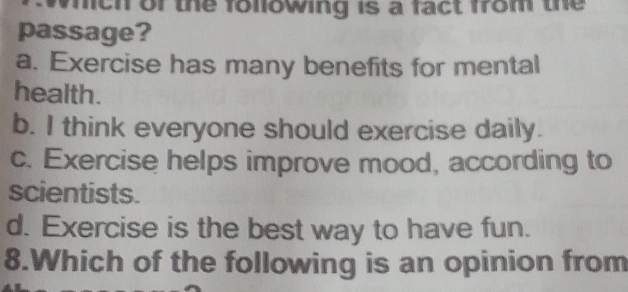 which of the following is a fact from the
passage?
a. Exercise has many benefits for mental
health.
b. I think everyone should exercise daily.
c. Exercise helps improve mood, according to
scientists.
d. Exercise is the best way to have fun.
8.Which of the following is an opinion from