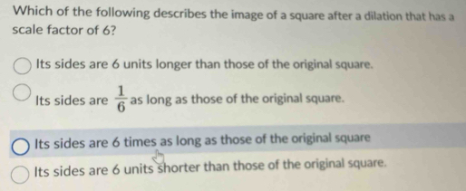 Which of the following describes the image of a square after a dilation that has a
scale factor of 6?
Its sides are 6 units longer than those of the original square.
Its sides are  1/6  as long as those of the original square.
Its sides are 6 times as long as those of the original square
Its sides are 6 units shorter than those of the original square.