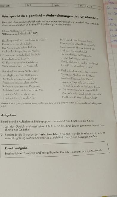 Deutsch 7c2 Lyrik 13.11.2024
Wer spricht da eigentlich? - Wahrnehmungen des lyrischen Ichs
Beachtet, dass das lyrische Ich nicht mit dem Autor verwechselt werden darf. Hier kannst du
üben, seine Situation und seine Wahrnehmung zu beschreiben
Johann Wolfganz von Goethe
Willlomm and Abschied (1785)
Es schlug mein Herz, geschwind zu Pfenke! Dich sah ich, and die milde Freuke
Es war getan fast ch' gedacht. Floss von dem süßen Blick auf mich;
Der Abend wiegte schen die Erde Ganz war mein Horz an deiner Soste
Usd an den Bergen hing die Nacht: 20 1 nd joder Atemzug für dich.
Schon stand im Nebelleed die Eiche Ein rosenfarbnes Frühlingswetter
Ein aufgetürmter Riezu da, Ungah das lichliche Gesicht.
Wis Finsternis aus dem Gesträuche  Urd Zärtlichlecis für mich - the Götser!
Mit hundert schwarzen Augen sah. tela hofft' es, ich vendient' es nicht."
Der Mard von einem Walkenhügel 2 Doch sch, schen mit der Margennowne
Sah kläglich aus dem Duft hervor, Verengt der Abschäed mür das Herz:
Die Winde sehwangen leise Flügel, In deinen Küssen, welche Wouse! In deinem Auge, welcher Schmerz!
Umsausten schauerlich mein Ohr;
Die Nacht schuf tauserl Ungehever; Ich ging, du standst und sähst zar Enlon,
Doch frisch und fröhlich war mein Mut: 20 1 'nd sahut mir nach mit uassem Blick:
n meinen  Aern  wech s Fene t'nd doch, welch Glück gelight zu weeden!
n  meinem H erzen w elche l Und lieben, Götter, welda ein Glück!
pas Goethe, J. W. v. (1967): Gedichte. Ausw, und Einl. von Sæian Zweig, Strtgart: Redom. (Text as sese Rechsckreibung enge
Aufgaben
Bearbeitet die Aufgaben in Dreiergruppen. Präsentiert eure Ergebnisse der Klosse.
1. Lest das Gedicht und fasst seinen Inhalt in ein bis zwei Sätzen zusammen. Nennt das
Thema des Gedichts.
2. Beschreibt die Situation des lyrischen Ichs. Erläutert, wer das lyrische Ich ist, wie es
seine Umgebung wahrnimmt und wie es sich fühlt. Belegt eure Aussagen am Text.
Zusatzaufgabe
Beschreibt den Strophen- und Versaufbau des Gedichts. Benennt das Reimschema.