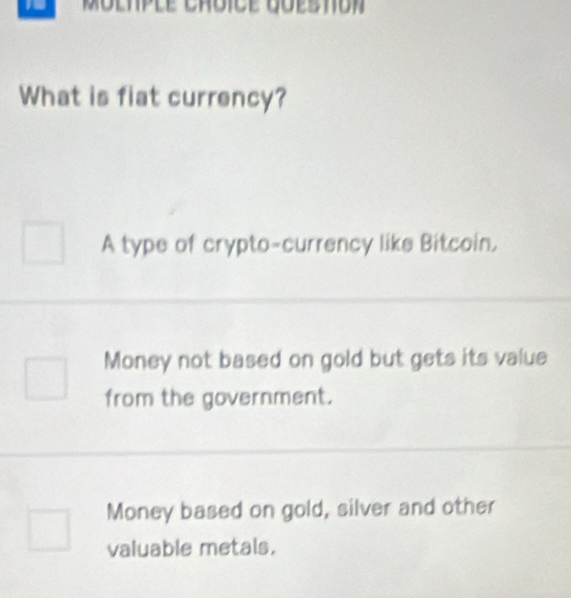 What is fiat currency?
A type of crypto-currency like Bitcoin,
Money not based on gold but gets its value
from the government.
Money based on gold, silver and other
valuable metals.