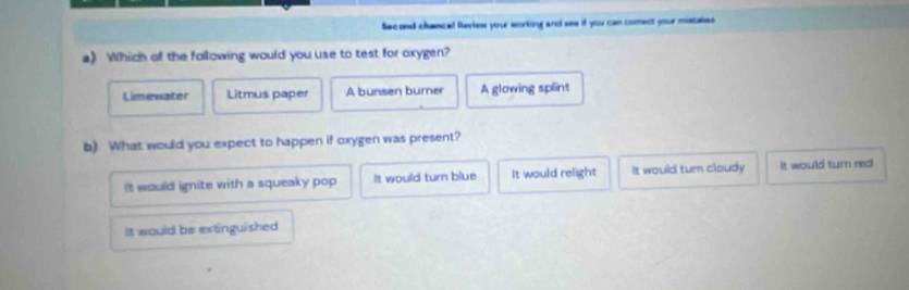 Sacond chancel Ravies your sorking and ses if you can comect your mistaies 
a) Which of the following would you use to test for oxygen?
Limenater Litmus paper A bunsen burner A glowing splint
b) What would you expect to happen if oxygen was present?
It would ignite with a squeaky pop It would turn blue It would relight It would turn cloudy It would turn red
It would be extinguished