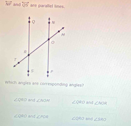 overleftrightarrow NP and overleftrightarrow QS are parallel lines.
Which angles are corresponding angles?
∠ QRO and ∠ NOM ∠ QRO and ∠ NOR
∠ QRO and ∠ POR ∠ QRO and ∠ SRO