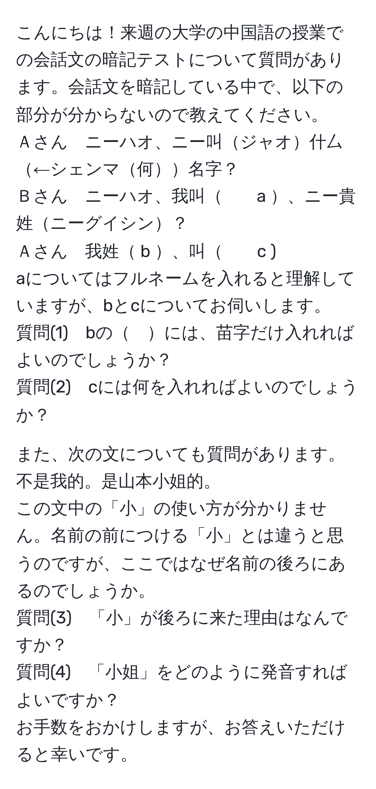 こんにちは！来週の大学の中国語の授業での会話文の暗記テストについて質問があります。会話文を暗記している中で、以下の部分が分からないので教えてください。  
Ａさん　ニーハオ、ニー叫ジャオ什厶←シェンマ何名字？  
Ｂさん　ニーハオ、我叫　　a 、ニー貴姓ニーグイシン？  
Ａさん　我姓 b 、叫　　c ).  
aについてはフルネームを入れると理解していますが、bとcについてお伺いします。  
質問(1)　bの　には、苗字だけ入れればよいのでしょうか？  
質問(2)　cには何を入れればよいのでしょうか？  

また、次の文についても質問があります。  
不是我的。是山本小姐的。  
この文中の「小」の使い方が分かりません。名前の前につける「小」とは違うと思うのですが、ここではなぜ名前の後ろにあるのでしょうか。  
質問(3)　「小」が後ろに来た理由はなんですか？  
質問(4)　「小姐」をどのように発音すればよいですか？  
お手数をおかけしますが、お答えいただけると幸いです。