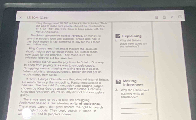 LESSON 1 (2).pdf 
King George sent 10,000 soldiers to the colonies. The 
job was to make sure people obeyed the Proclamation 
Native Americans of 1763. They also were there to keep peace with the 
The British government needed revenue, or money, to 4 Explaining 
give the soldiers food and supplies. Britain also had to 
and Indian War. pay back money it had borrowed to pay for the French 2. Why did Britain place new taxes on 
King George and Parliament thought the colonists the colonists? 
should help to pay for these things. So, Britain made_ 
new taxes for the colonies. They made sure that 
_ 
colonists followed old tax laws, too. 
Colonists did not want to pay taxes to Britain. One way 
to keep from paying taxes was to smuggle goods. 
Smuggling means bringing or taking goods in secret. 
When colonists smuggled goods, Britain did not get as 
much money from taxes. 
In 1763, George Grenville was the prime minister of Britain. 
He wanted to stop the smuggling. Parliament passed a ? Making 
new law. The law said if a smuggler was caught, judges Inferences 
chosen by King George would hear the case. Grenville 3. Why did Parliament 
knew that American courts usually did not find smugglers 
guilty. assistance? approve writs of 
There was another way to stop the smuggling. 
Parliament passed a law allowing writs of assistance._ 
These were papers that gave officers the right to search_ 
for gled goods. They could search in shops, in 
wa es, and in people's homes. 
_