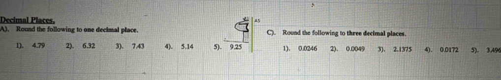 Decimal Places. AS 
A), Round the following to one decimal place. C). Round the following to three decimal places. 
1). 4.79 2). 6.32 3). 7.43 4). 5.14 5). 9.25 1). 0.0246 2). 0.0049 3). 2.1375 4). 0.0172 5). 3.496