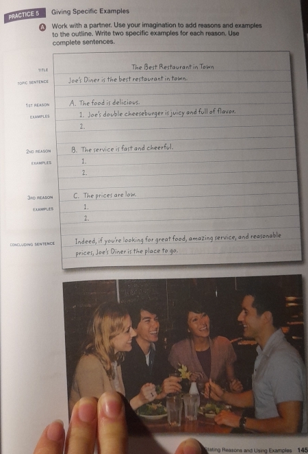 PRACTICE 5 Giving Specific Examples 
A Work with a partner. Use your imagination to add reasons and examples 
to the outline. Write two specific examples for each reason. Use 
lete sentences. 
poric sent
1st re 
ERA
2nd r 
ELA
3rd
X
CONCLUDING SE 
lating Reasons and Using Examples 145