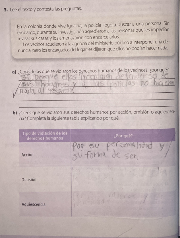 Lee el texto y contesta las preguntas. 
En la colonia donde vive Ignacio, la policía llegó a buscar a una persona. Sin 
embargo, durante su investigación agredieron a las personas que les impedían 
revisar sus casas y los amenazaron con encarcelarlos. 
Los vecinos acudieron a la agencia del ministerio público a interponer una de- 
nuncia, pero los encargados del lugar les dijeron que ellos no podían hacer nada. 
a) ¿Consideras que se violaron los derechos humanos de los vecinos?, ¿por qué? 
_ 
_ 
_ 
_ 
_ 
b) ¿Crees que se violaron sus derechos humanos por acción, omisión o aquiescen- 
cia? Completa la siguiente tabla explicando por qué.