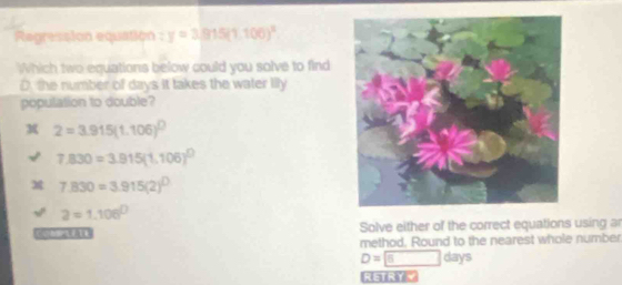 Regression equation y=3.915(1.100)^x
Which two equations below could you solve to find
D. the number of days it takes the water lily
population to double?
2=3.915(1.106)^0
7,830=3.915(1.106)^0
7.830=3.915(2)^0
a=1.106^0
A Solve either of the correct equations using ar
method, Round to the nearest whole number
D= 5 days
RETRYY