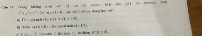 Trong không gian với hệ tọa độ Oxyz. Mặt cầu (S) có phương trình
x^2+y^2+z^2+2x-6y+1=0. Các mệnh đề sau đúng hay sai? 
a) Tâm của mặt cầu (S) là I(-1;3;0). 
b) Điểm M(1;2;0) nằm ngoài mặt cầu (S). 
c) Hình chiều của tâm / lên trục Oy là điểm H(0;3;0).