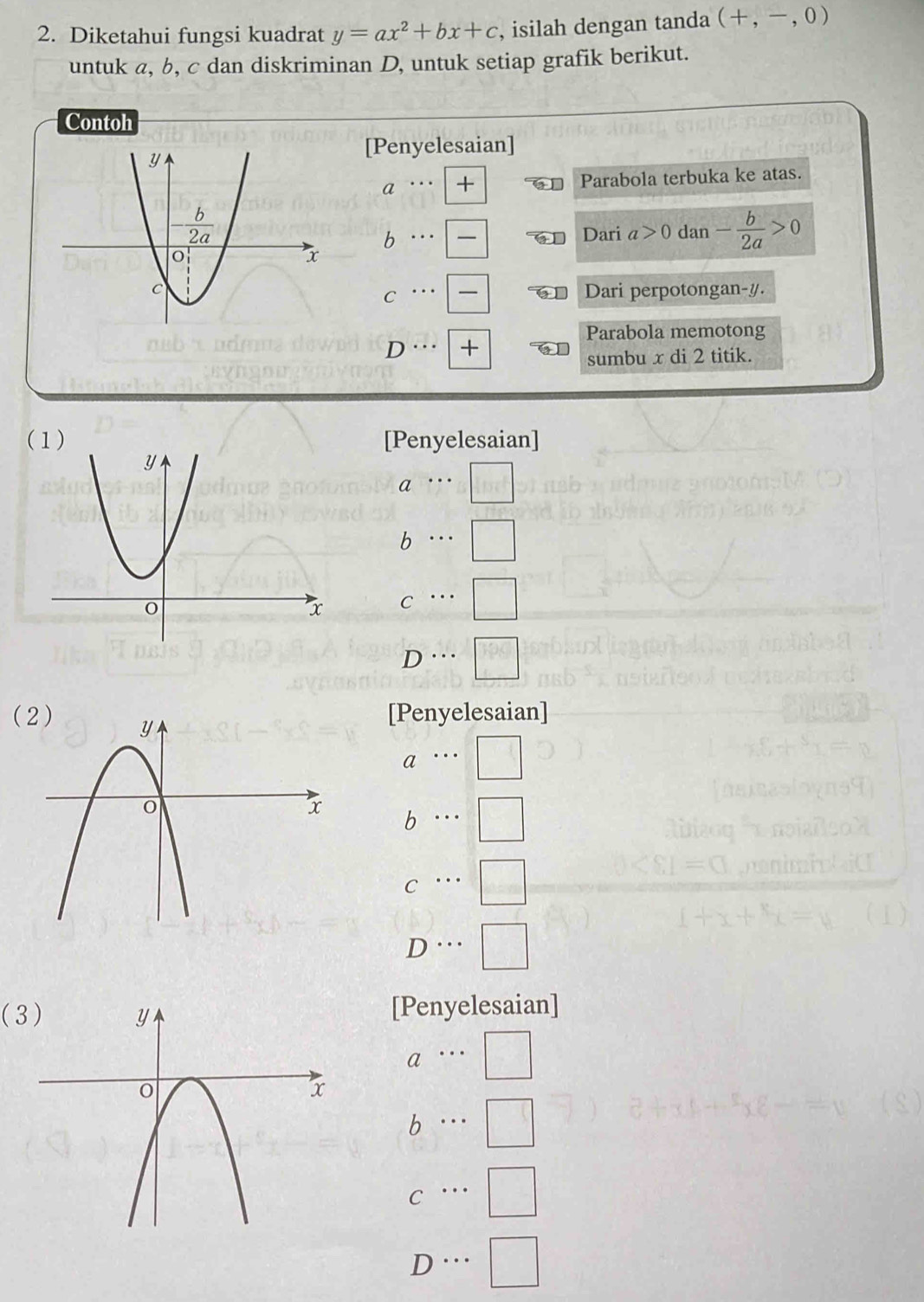 Diketahui fungsi kuadrat y=ax^2+bx+c , isilah dengan tanda (+,-,0)
untuk a, b, c dan diskriminan D, untuk setiap grafik berikut.
Contoh
[Penyelesaian]
a + Parabola terbuka ke atas.
b
Dari a>0 dan - b/2a >0
Dari perpotongan-y.
C
Parabola memotong
D +
sumbu x di 2 titik.
(1) [Penyelesaian]
a
b
C
D …
(
[Penyelesaian]
a
b
C □
D…
(3[Penyelesaian]
a
b
C
D