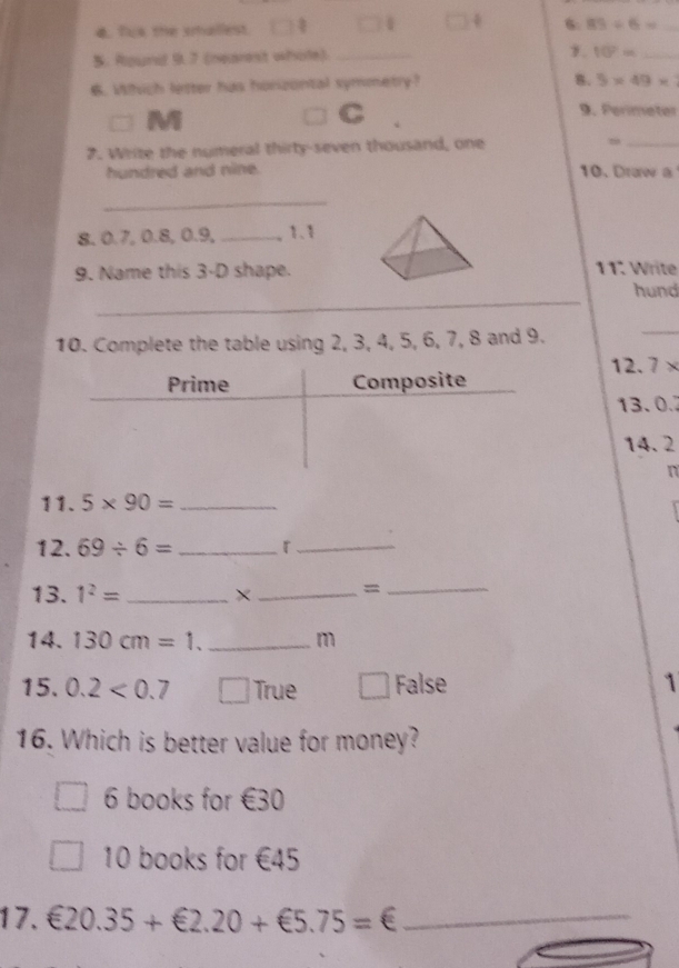 Tus the smallest. 4 4 6. 83/ 6= _
5. Round 9.7 (nearest whole)_
1. 10^2= _
. Which letter has honizontal symmetry?
B. 5* 49*
□ M
C 9. Perímeter
2. Write the numeral thirty-seven thousand, one
_
hundred and nine. 10. Draw a
_
8, 0.7, 0.8, 0.9, _, 1.1
9. Name this 3-D shape. 11. Write
_
hund
10. Complete the table using 2, 3, 4, 5, 6, 7, 8 and 9.
_
1 ,.7*
13. 0.
14. 2
n
11. 5* 90= _
12. 69/ 6= _r_
13. 1^2= _×_ =_
14. 130cm=1. _ m
15. 0.2<0.7 □ /) True False 1
16. Which is better value for money?
6 books for €30
10 books for €45
17. €20.35+€2.20+€5.75=€ _