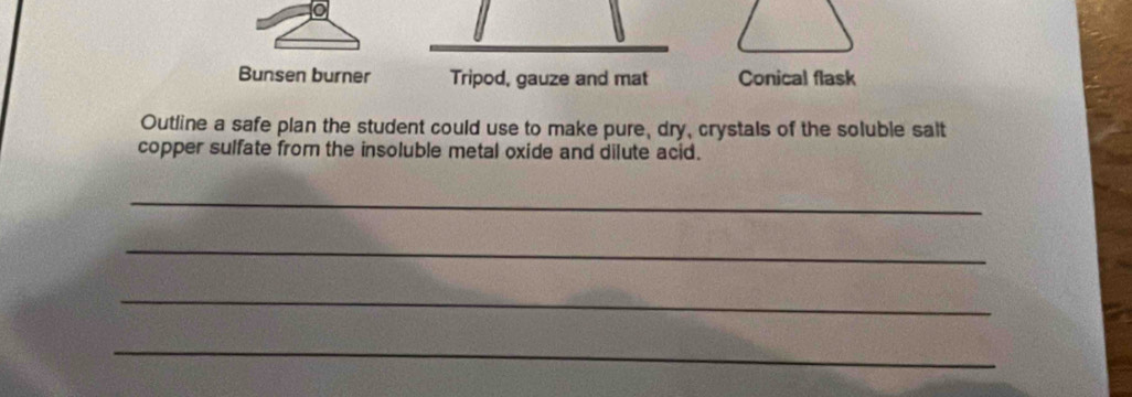 Bunsen burner Tripod, gauze and mat Conical flask
Outline a safe plan the student could use to make pure, dry, crystals of the soluble salt
copper sulfate from the insoluble metal oxide and dilute acid.
_
_
_
_