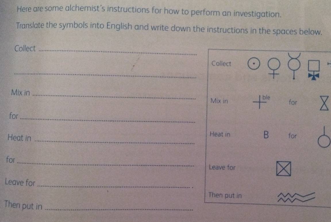 Here are some alchemist’s instructions for how to perform an investigation. 
Translate the symbols into English and write down the instructions in the spaces below. 
Collect_ 
Collect 
_ 
Mix in _ble 
Mix in for 
for_ 
Heat in 
B 
Heat in _for 
for _Leave for 
Leave for_ 
Then put in 
Then put in_