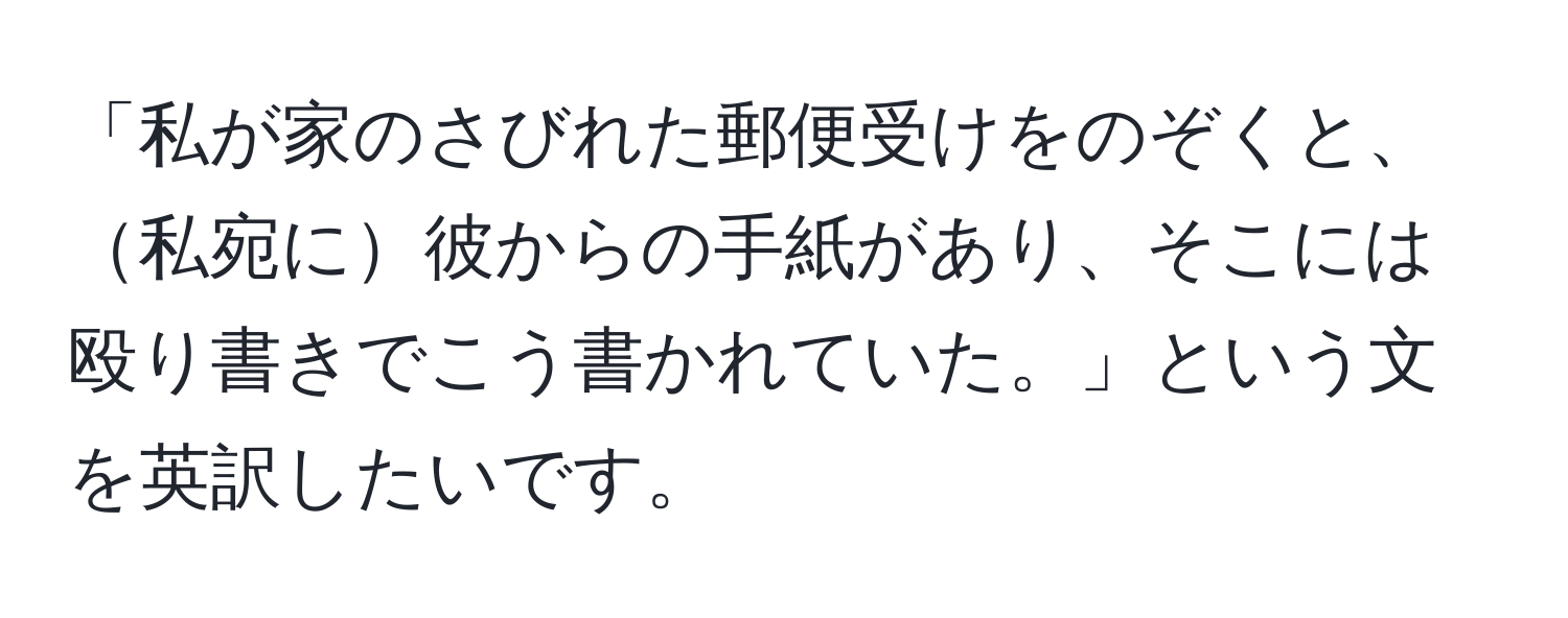 「私が家のさびれた郵便受けをのぞくと、私宛に彼からの手紙があり、そこには殴り書きでこう書かれていた。」という文を英訳したいです。