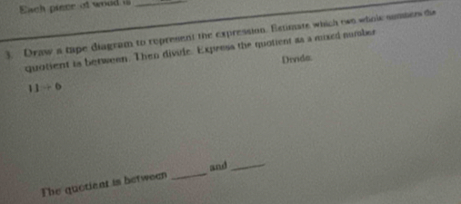 Each pince of woud _ 
3. Draw a tape diagram to represent the expression. Estimate which two wholk summer the 
quotient is between. Then divile. Express the quotient as a mixed number 
Divida.
11to 6
_ 
and_ 
The quotiant is between