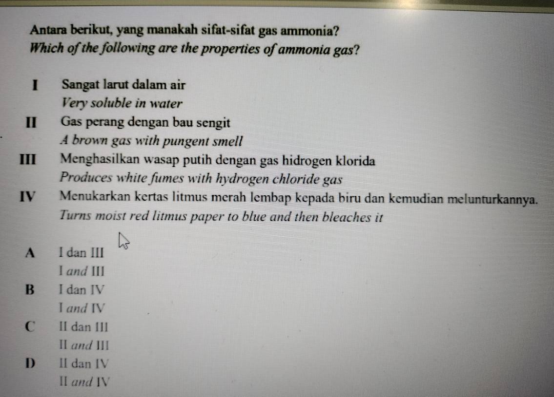 Antara berikut, yang manakah sifat-sifat gas ammonia?
Which of the following are the properties of ammonia gas?
I Sangat larut dalam air
Very soluble in water
II Gas perang dengan bau sengit
A brown gas with pungent smell
III Menghasilkan wasap putih dengan gas hidrogen klorida
Produces white fumes with hydrogen chloride gas
IV Menukarkan kertas litmus merah lembap kepada biru dan kemudian melunturkannya.
Turns moist red litmus paper to blue and then bleaches it
A I dan III
I and III
B I đan IV
I and IV
C II dan III
II and III
D II dan IV
Ⅱ and IV