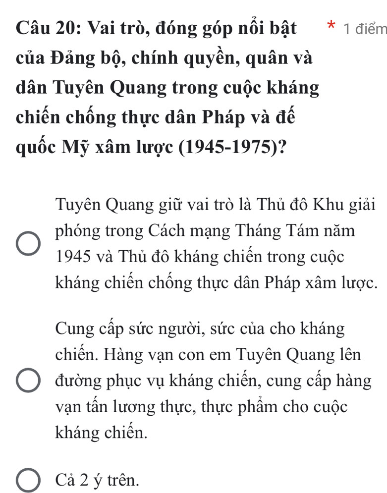 Vai trò, đóng góp nổi bật * 1 điểm
của Đảng bộ, chính quyền, quân và
dân Tuyên Quang trong cuộc kháng
chiến chống thực dân Pháp và đế
quốc Mỹ xâm lược (1945-1975)?
Tuyên Quang giữ vai trò là Thủ đô Khu giải
phóng trong Cách mạng Tháng Tám năm
1945 và Thủ đô kháng chiến trong cuộc
kháng chiến chống thực dân Pháp xâm lược.
Cung cấp sức người, sức của cho kháng
chiến. Hàng vạn con em Tuyên Quang lên
đường phục vụ kháng chiến, cung cấp hàng
vận tấn lương thực, thực phẩm cho cuộc
kháng chiến.
Cả 2 ý trên.