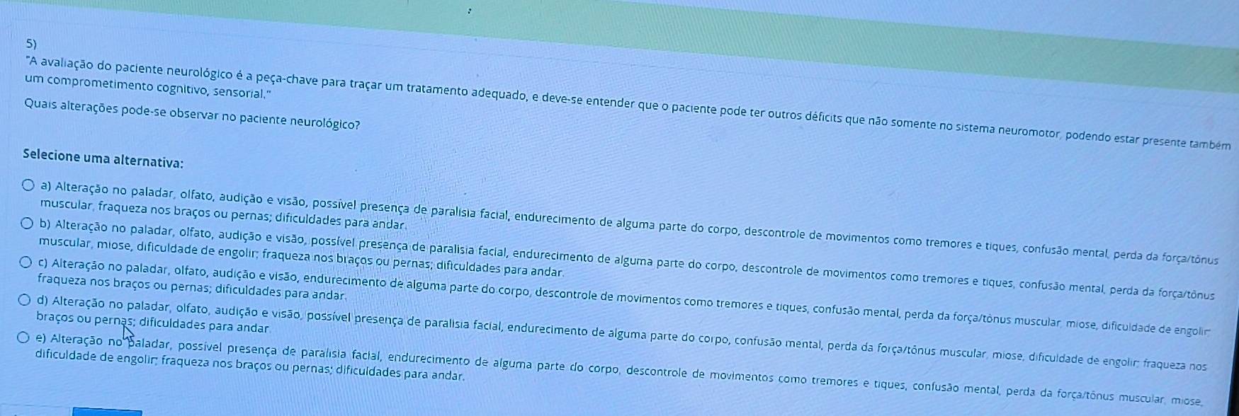 um comprometimento cognitivo, sensorial."
'A avalilação dão paciente neurológico é a peça-chave para traçar um tratamento adequado, e deve-se entender que o paciente pode ter outros déficits que não somente no sistema neuromotor, podendo estar presente também
Quais alterações pode-se observar no paciente neurológico?
Selecione uma alternativa:
muscular, fraqueza nos braços ou pernas; dificuldades para andar.
a) Alteração no paladar, olfato, audição e visão, possível presença de paralisia facial, endurecimento de alguma parte do corpo, descontrole de movimentos como tremores e tiques, confusão mental, perda da força/tônus
muscular, miose, dificuldade de engolir; fraqueza nos braços ou pernas; dificuldades para andar.
b) Alteração no paladar, olfato, audição e visão, possível presença de paralisia facial, endurecimento de alguma parte do corpo, descontrole de movimentos como tremores e tiques, confusão mental, perda da força/tônus
fraqueza nos braços ou pernas; dificuldades para andar
c) Alteração no paladar, olfato, audição e visão, endurecimento de alguma parte do corpo, descontrole de movimentos como tremores e tiques, confusão mental, perda da força/tònus muscular, miose, dificuidade de engolir
braços ou pernas; dificuldades para andar
d) Alteração no paladar, olfato, audição e visão, possível presença de paralisia facial, endurecimento de alguma parte do corpo, confusão mental, perda da força/tônus muscular, miose, dificuldade de engolir: fraqueza nos
dificuldade de engolir; fraqueza nos braços ou pernas; dificuldades para andar.
e) Alteração no Baladar, possível presença de paralísia facial, endurecimento de alguma parte do corpo, descontrole de movimentos como tremores e tiques, confusão mental, perda da força/tônus muscular, miose