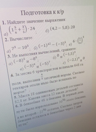 Подготовка к к/р
1. Найдите значение выракения
a) (1 5/6 + 3/5 )· 24 6) (4,2-5,8):20
2. Вычис.ите:
a) ; 6) (-1)^12-(-3)^5 e) 6· ( 5/6 )^3
7^3-10^3
3. Не выилоллняя вычисллений, сравннте:
a) (-8)^5_H-8^5_; 6) 0_H(-1,5)^3
6) (-3)^6_H(-5)^7
4. 3а месяц б τракτорнсτов вслахали б48 га 2) (-2,1)^4_H0
ΠΟ.1A, BыΙПΟ.7ΗHB  4/3  месячной нормы. Скотько
гекτаров землη надо быьо вслахаτь πо
5. Maсca 18 одннаковых деτалей составнτа
hopme?
82,8 кг. Какова масса 12 таких леτалей?
6. В бензобаке 48 .π бензина. В первый лена
πуτη бьг1о израсхоловано 30^(96) эtoгo бензиnа,
а во второñ -25% οсτаτκа. Скоπьκο πтрοв
бензина осталось в бензобаке череs 2 ans πути?