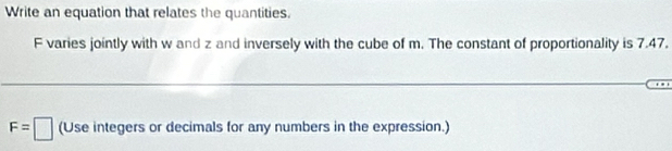 Write an equation that relates the quantities.
F varies jointly with w and z and inversely with the cube of m. The constant of proportionality is 7.47.
F=□ (Use integers or decimals for any numbers in the expression.)