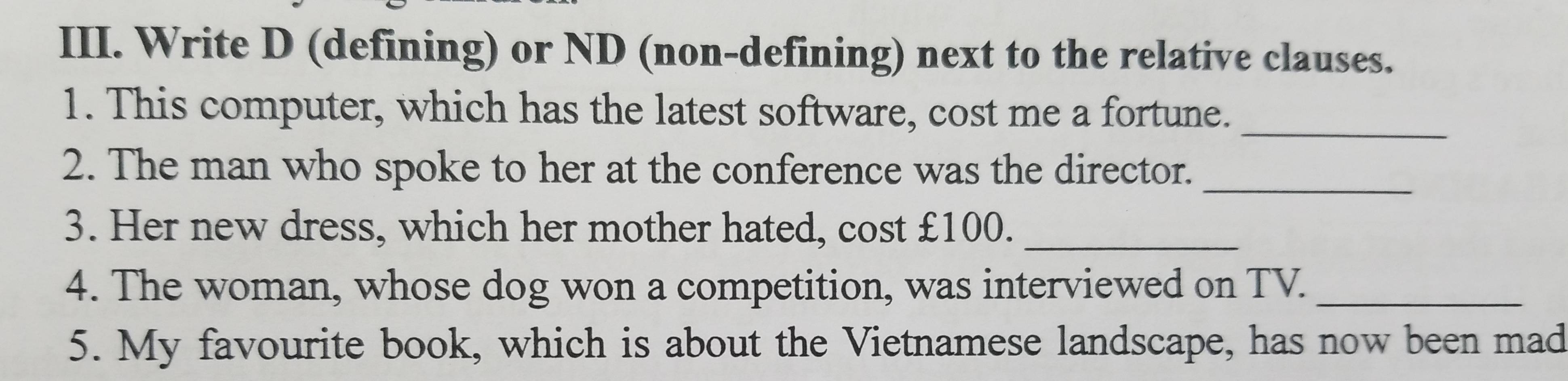 Write D (defining) or ND (non-defining) next to the relative clauses. 
1. This computer, which has the latest software, cost me a fortune._ 
2. The man who spoke to her at the conference was the director._ 
3. Her new dress, which her mother hated, cost £100._ 
4. The woman, whose dog won a competition, was interviewed on TV._ 
5. My favourite book, which is about the Vietnamese landscape, has now been mad