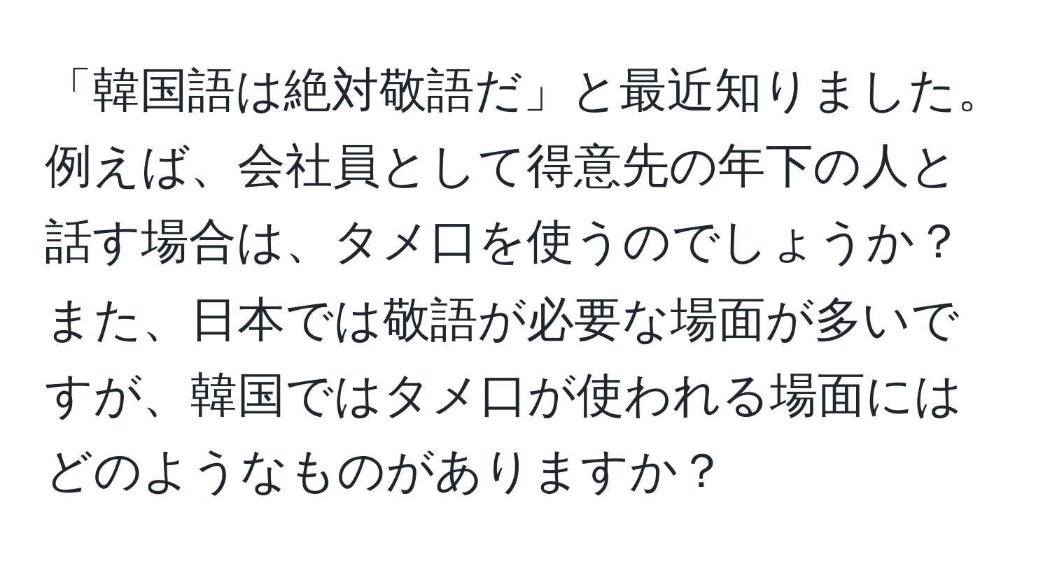 「韓国語は絶対敬語だ」と最近知りました。例えば、会社員として得意先の年下の人と話す場合は、タメ口を使うのでしょうか？また、日本では敬語が必要な場面が多いですが、韓国ではタメ口が使われる場面にはどのようなものがありますか？