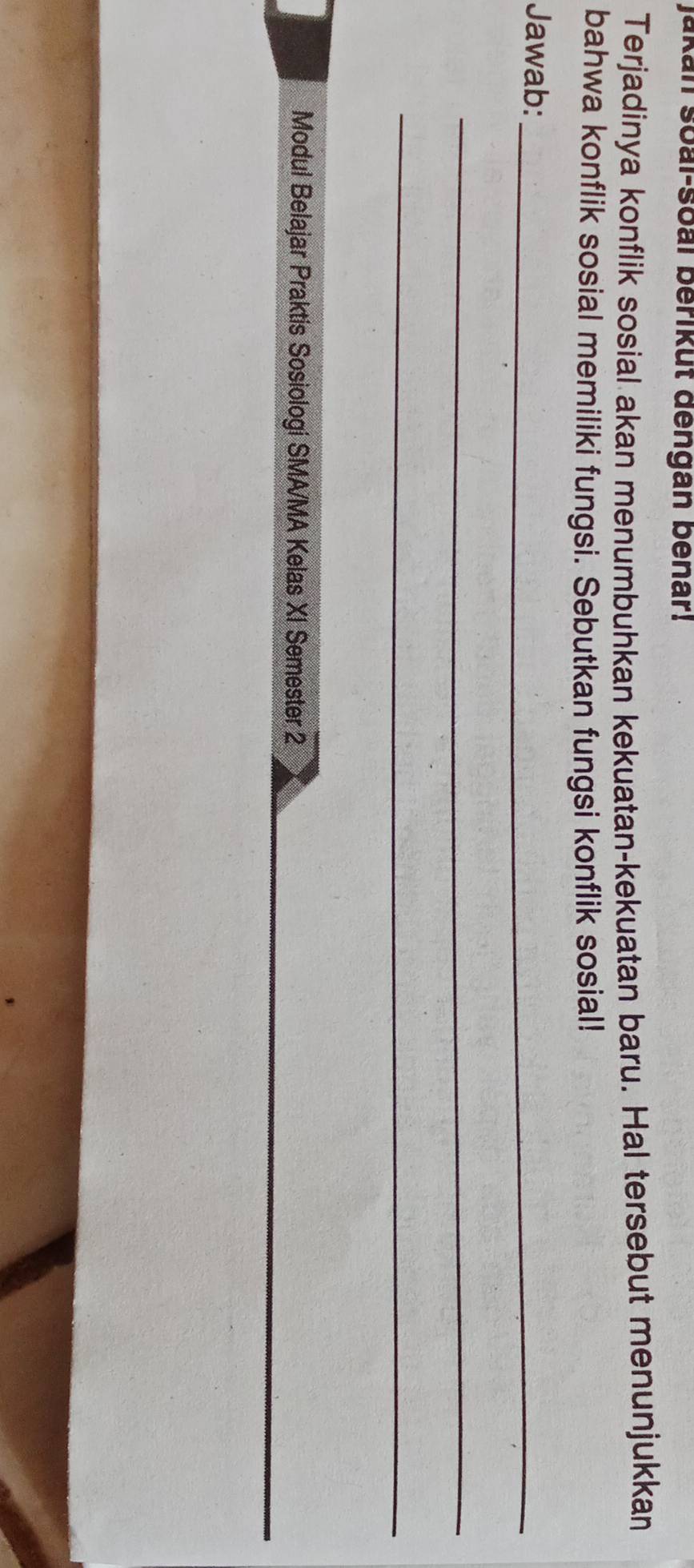 Jakan soal-soal berikut đengan benar! 
Terjadinya konflik sosial akan menumbuhkan kekuatan-kekuatan baru. Hal tersebut menunjukkan 
bahwa konflik sosial memiliki fungsi. Sebutkan fungsi konflik sosial! 
Jawab:_ 
_ 
_ 
_ 
Modul Belajar Praktis Sosiologi SMA/MA Kelas XI Semester 2