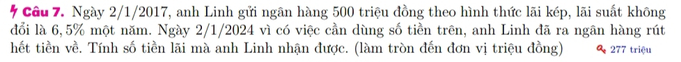 Ngày 2/1/2017, anh Linh gửi ngân hàng 500 triệu đồng theo hình thức lãi kép, lãi suất không 
đổi là 6,5% một năm. Ngày 2/1/2024 vì có việc cần dùng số tiền trên, anh Linh đã ra ngân hàng rút 
hết tiền về. Tính số tiền lãi mà anh Linh nhận được. (làm tròn đến đơn vị triệu đồng) 277 triệu