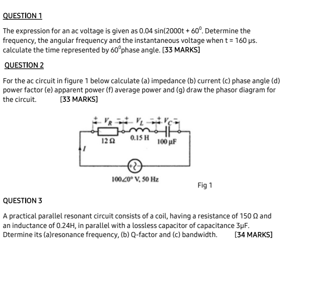 The expression for an ac voltage is given as 0.04sin (2000t+60^0. Determine the
frequency, the angular frequency and the instantaneous voltage when t=160mu s
calculate the time represented by 60° phase angle. [33 MARKS]
QUESTION 2
For the ac circuit in figure 1 below calculate (a) impedance (b) current (c) phase angle (d)
power factor (e) apparent power (f) average power and (g) draw the phasor diagram for
the circuit. [33 MARKS]
QUESTION 3
A practical parallel resonant circuit consists of a coil, having a resistance of 150 Ω and
an inductance of 0.24H, in parallel with a lossless capacitor of capacitance 3μF.
Dtermine its (a)resonance frequency, (b) Q-factor and (c) bandwidth. [34 MARKS]