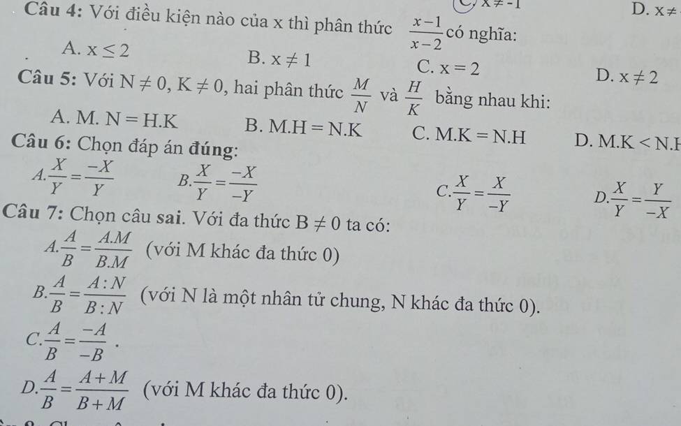 x!= -1
D. X!=
Câu 4: Với điều kiện nào của x thì phân thức  (x-1)/x-2  có nghĩa:
A. x≤ 2 x!= 1
B.
C. x=2
D. x!= 2
Câu 5: Với N!= 0, K!= 0 , hai phân thức  M/N  và  H/K  bằng nhau khi:
A. M. N=H.K B. M.H=N.K C. M.K=N.H D. M.K
Câu 6: Chọn đáp án đúng:
A  X/Y = (-X)/Y  B.  X/Y = (-X)/-Y  C.  X/Y = X/-Y  D  X/Y = Y/-X 
Câu 7: Chọn câu sai. Với đa thức B!= 0 ta có:
A  A/B = (A.M)/B.M  (với M khác đa thức 0)
B  A/B = A:N/B:N  (với N là một nhân tử chung, N khác đa thức 0).
C  A/B = (-A)/-B .
D.  A/B = (A+M)/B+M  (với M khác đa thức 0).