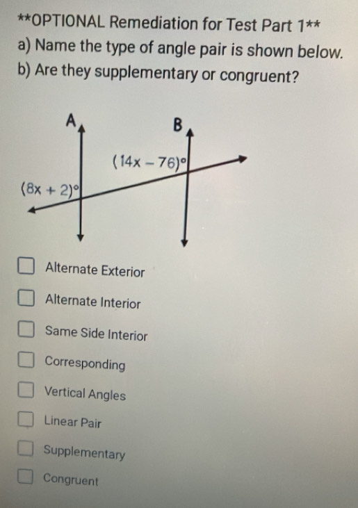 OPTIONAL Remediation for Test Part 1^(**)
a) Name the type of angle pair is shown below.
b) Are they supplementary or congruent?
Alternate Exterior
Alternate Interior
Same Side Interior
Corresponding
Vertical Angles
Linear Pair
Supplementary
Congruent