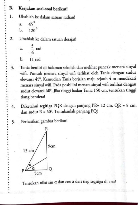 Kerjakan soal-soal berikut! 
1. Ubahlah ke dalam satuan radian! 
a. 45°
b. 120°
2. Ubahlah ke dalam satuan derajat! 
a.  5/6 rad
b. 11 rad 
3. Tania berdiri di halaman sekolah dan melihat puncak menara sinyal 
wif. Puncak menara sinyal wifi terlihat oleh Tania dengan sudut 
elevansi 45°. Kemudian Tania berjalan maju sejauh 4 m mendekati 
menara sinyal wifi. Pada posisi ini menara sinyal wif terlihat dengan 
sudut elevansi 60°. Jika tinggi badan Tania 150 cm, tentukan tinggi 
tiang bendera! 
4. Diketahui segitiga PQR dengan panjang PR=12cm, QR=8cm, 
dan sudut R=60°. Tentukanlah panjang PQ! 
5. Perhatikan gambar berikut! 
Tentukan nilai sin α dan cos α dari tiap segitiga di atas!