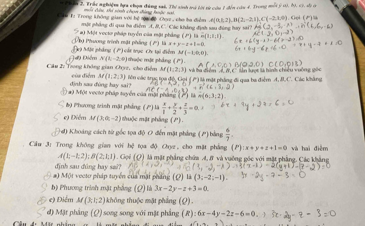 Phần 2. Trắc nghiệm lựa chọn đúng sai. Thi sinh trá lời từ câu 1 đến câu 4. Trong mỗi j^5a),b),c),d)
mỗi cầu, thí sinh chọn đủng hoặc sai.
Câu 1: Trong không gian với hc tón độ Oxy= cho ba điểm A(0;1;2),B(2;-2;1),C(-2;1;0). Gọi (P) là
mặt phẳng đi qua ba điểm A, B, C. Các khẳng định sau đúng hay sai?
* a) Một vectơ pháp tuyển của mặt phẳng (P) là vector n(1;1;1).
b) Phương trình mặt phẳng (P) là x+y-z+1=0.
e) Mặt phẳng (P) cắt trục Ox tại điểm M(-1;0;0).
) đ) Điểm N(1;-2;0) thuộc mặt phẳng (P).
Câu 2: Trong không gian Oxyz, cho điểm M(1;2;3) và ba điểm Á, B,C lần lượt là hình chiếu vuông góc
của điểm M(1;2;3) lên các trục tọa độ, Gọi (P) là mặt phẳng đi qua ba điểm A, B,C. Các khẳng
định sau đúng hay sai?
a) Một vectơ pháp tuyển của mặt phầng (P) là
b) Phương trình mặt phẳng (P) là  x/1 + y/2 + z/3 =0.
c) Điểm M (3;0;-2) thuộc mặt phẳng (P).
+d) Khoảng cách từ gốc tọa độ O đến mặt phẳng (P) bằng  6/7 .
Câu 3: Trong không gian với hệ tọa độ Oxyz, cho mặt phẳng (P): x+y+z+1=0 và hai điểm
A(1;-1;2);B(2;1;1). Gọi (Q) là mặt phẳng chứa A, B và vuông góc với mặt phẳng. Các khẳng
djnh sau dúng hay sai?
a) Một vectơ pháp tuyển của mặt phẳng (Q) là (3;-2;-1).
b) Phương trình mặt phẳng (Q) là 3x-2y-z+3=0.
c) Điểm M(3;1;2) không thuộc mặt phẳng (Q).
d) Mặt phẳng (Q)song song với mặt phẳng (R) : 6x-4y-2z-6=0
Câu đ. Mặt nhắ