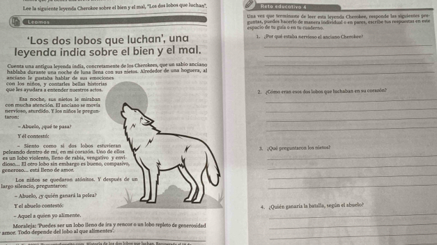 Lee la siguiente leyenda Cherokee sobre el bien y el mal, ''Los dos lobos que luchan''. Reta educativo 4
Leamos Una vez que terminaste de leer esta levenda Cherokee, responde las siguientes pre-
guntas, puedes hacerlo de manera individual o en pares, escribe tus respuestas en este
espacio de tu guía o en tu cuaderno.
_
‘Los dos lobos que luchan’, una 1. ¿Por qué estaba nervioso el ancíano Cherokee?
leyenda india sobre el bien y el mal._
Cuenta una antigua leyenda índia, concretamente de los Cherokees, que un sabio anciano
_
hablaba durante una noche de luna llena con sus nietos. Alrededor de una hoguera, aï_
ancíano le gustaba hablar de sus emociones
con los niños, y contarles bellas hástorias
que les ayudara a entender nuestros actos. 2. ¿Cómo eran esos dos lobos que tuchaban en su corazón?
Esa noche, sus nietos le méraban
_
con mucha atención. El anciano se movia
_
_
faron: nervioso, aturdido. Y los niños le pregun-
- Abuelo, ¿qué te pasa?
_
Y el contestó:
= Siento como si dos lobos estuvieran
_
peleando dentro de mí, en mi corazón. Uno de ellos 3. ¿Qué preguntaron los nietos?
es un lobo violento, lleno de rabia, vengativo y envi
_
_
generoso... está lleno de amor. dioso... El otro lobo sin embargo es bueno, compasivo,
_
largo silencio. preguntaron: Los niños se quedaron atónitos. Y después de un
= Abuelo, zy quién ganará la pelea?
Y el abuelo contestó:
- Aquel a quien yo alimente. 4. ¿Quién ganaría la batalla, según el abuelo?
Moraleja: Puedes ser un lobo lleño de ira y rencor o un lobo repleto de generosidad
_
amor. Todo depende del lobo al que alimentes.
_