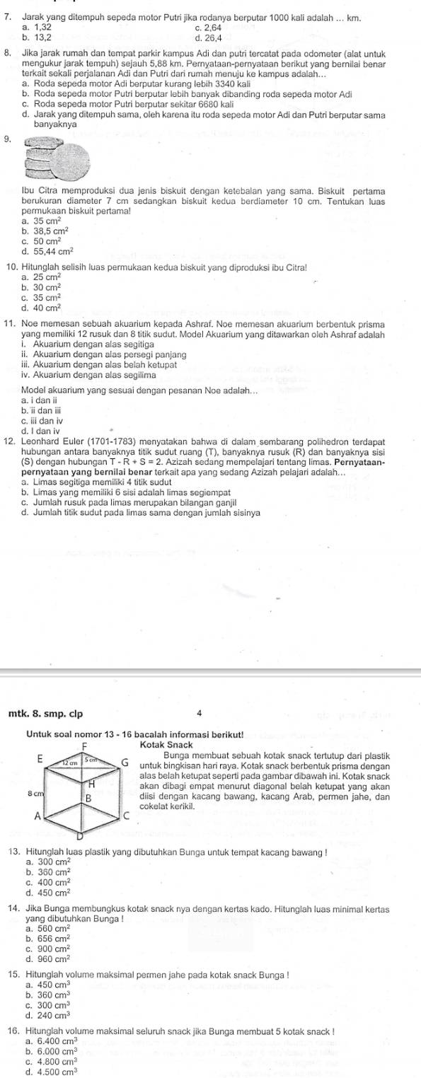 Jarak yang ditempuh sepeda motor Putri jika rodanya berputar 1000 kali adalah .. km.
a. 1,32
C 2,64
b. 13,2 26,4
8. Jika jarak rumah dan tempat parkir kampus Adi dan putri tercatat pada odometer (alat untuk
mengukur jarak tempuh) sejauh 5,88 km. Pernyataan-pernyataan berikut yang bernilai benar
terkait sekali perjalanan Adi dan Putri dari rumah menuju ke kampus adalah...
a. Roda sepeda motor Adi berputar kurang lebih 3340 kali
b. Roda sepeda motor Putri berputar lebih banyak dibanding roda sepeda motor Adi
c. Roda sepeda motor Putri berputar sekitar 6680 kali
d. Jarak yang ditempuh sama, oleh karena itu roda sepeda motor Adi dan Putri berputar sama
banyaknya
9,
Ibu Citra memproduksi dua jenis biskuit dengan ketebalan yang sama. Biskuit pertama
berükuran diameter 7 cm sedanɑkan biskuit kedua berdiameter 10 cm. Tentukan luas
permukaan biskuit pertama!
35cm^2
b 38.5cm^2
50cm^2
55,44cm^2
10. Hitunglah selisih luas permukaan kedua biskuit yang diproduksi ibu Citra!
a 25cm^2
b 30cm^2
35cm^2
: 40cm^2
11. Noe memesan sebuah akuarium kepada Ashraf. Noe memesan akuarium berbentuk prisma
yang memiliki 12 rusuk dan 8 titik sudut. Model Akuarium yang ditawarkan oleh Ashraf adalah
i. Akuarium dengan alas segitiga
ii. Akuarium dengan alas persegi panjang
iii. Akuarium dengan alas belah ketupat
iv. Akuarium dengan alas segilima
Model akuarium yang sesuai dengan pesanan Noe adalah...
a. i dan ii
b. i dani
c. iii dan iv
d. I dan iv
12. Leonhard Euler (1701-1783) menyatakan bahwa di dalam sembarang polihedron terdapat
hubungan antara banyaknya titik sudut ruang (T), banyaknya rusuk (R) dan banyaknya sisi
(S) dengan hubungan T-R+S=2. Azizah sedang mempelajari tentang limas. Pernyataan-
pernyataan yang bernilai benar terkait apa yang sedang Azizah pelajari adalah..
b. Limas yang memiliki 6 sisi adalah limas segiempat
c. Jumlah rusuk pada limas merupakan bilangan ganjil
d. Jumlah titik sudut pada limas sama dengan jumlah sisinya
mtk. 8. smp. clp 4
Untuk soal nomor 13 - 16 bacalah informasi berikut!
Kotak Snack
Bunga membuat sebuah kotak snack tertutup dari plastik
untuk bingkisan hari raya. Kotak snack berbentuk prisma dengan
alas belah ketupat seperti pada gambar dibawah ini. Kotak snack
akan dibagi empat menurut diagonal belah ketupat yang akan
diisi dengan kacang bawang, kacang Arab, permen jahe, dan
cokelat kerikil.
13. Hitunglah luas plastik yang dibutuhkan Bunga untuk tempat kacang bawang !
300cm^2
` 360cm^2
400cm^2
450cm^2
14. Jika Bunga membungkus kotak snack nya dengan kertas kado. Hitunglah luas minimal kertas
yang dibutuhkan Bunga !
a. 560cm^2
b. 656cm^2
C. 900cm^2
d 960cm^2
15. Hitunglah volume maksimal permen jahe pada kotak snack Bunga !
a. 450cm^3
b. 360cm^3
C. 300cm^3
d. 240cm^3
16. Hitunglah volume maksimal seluruh snack jika Bunga membuat 5 kotak snack !
a. 6.400cm^3
b. 6.000cm^3
C. 4.800cm^3
d. 4.500cm^3