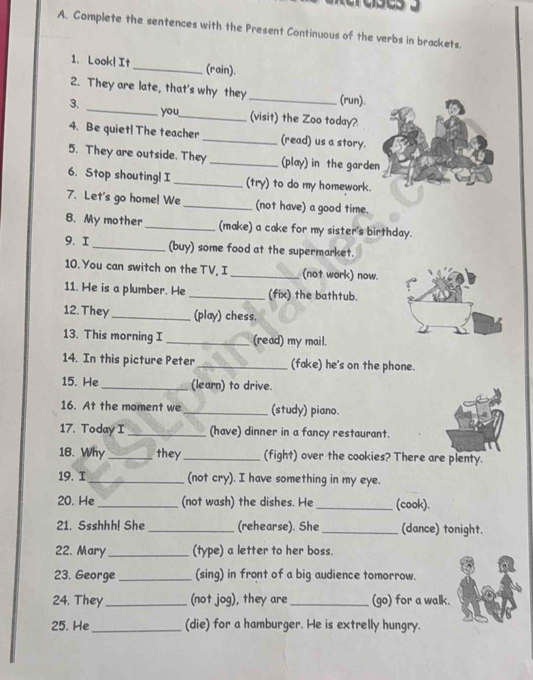 Complete the sentences with the Present Continuous of the verbs in brackets. 
1、 Look! It _(rain). 
2. They are late, that's why they 
_ 
3. 
_(run). 
you_ (visit) the Zoo today? 
4. Be quiet! The teacher _(read) us a story. 
5. They are outside. They _(play) in the gard 
6. Stop shouting! I _(try) to do my homework. 
7. Let's go home! We _(not have) a good time. 
B. My mother_ (make) a cake for my sister's birthday. 
9、 I_ (buy) some food at the supermarket. 
10. You can switch on the TV, I _(not work) now. 
11. He is a plumber. He _(fix) the bathtub. 
12. They _(play) chess. 
13. This morning I _(read) my mail. 
14. In this picture Peter _(fake) he's on the phone. 
15. He _(learn) to drive. 
16. At the moment we _(study) piano. 
17. Today I_ (have) dinner in a fancy restaurant. 
18. Why _they_ (fight) over the cookies? There are plenty. 
19. I _(not cry). I have something in my eye. 
20. He _(not wash) the dishes. He _(cook). 
21. Ssshhh! She_ (rehearse). She_ (dance) tonight. 
22. Mary _(type) a letter to her boss. 
23. George _(sing) in front of a big audience tomorrow. 
24. They_ (not jog), they are_ (go) for a walk. 
25. He_ (die) for a hamburger. He is extrelly hungry.