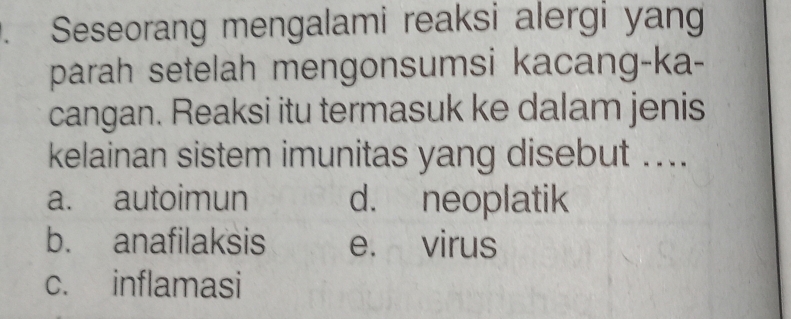 Seseorang mengalami reaksi alergi yang
parah setelah mengonsumsi kacang-ka-
cangan. Reaksi itu termasuk ke dalam jenis
kelainan sistem imunitas yang disebut ....
a. autoimun d. neoplatik
b. anafilaksis e. virus
c. inflamasi