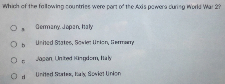 Which of the following countries were part of the Axis powers during World War 2?
a Germany, Japan, Italy
b United States, Soviet Union, Germany
C Japan, United Kingdom, Italy
d United States, Italy, Soviet Union