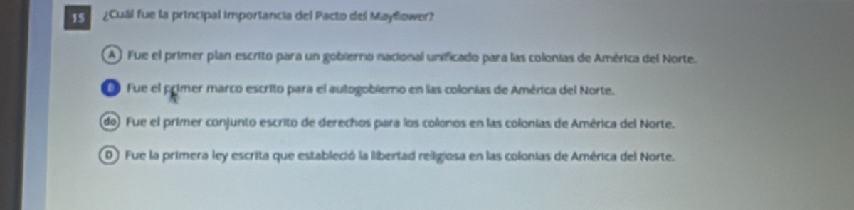 1 ¿Cuál fue la principal importancia del Pacto del Mayllower?
A ) Fue el primer plan escrito para un gobierno nacional unificado para las colonias de América del Norte.
Fue el primer marco escrito para el autogobierno en las colonias de América del Norte.
do) Fue el primer conjunto escrito de derechos para los colonos en las colonias de América del Norte.
D) Fue la primera ley escrita que estableció la libertad religiosa en las colonias de América del Norte.