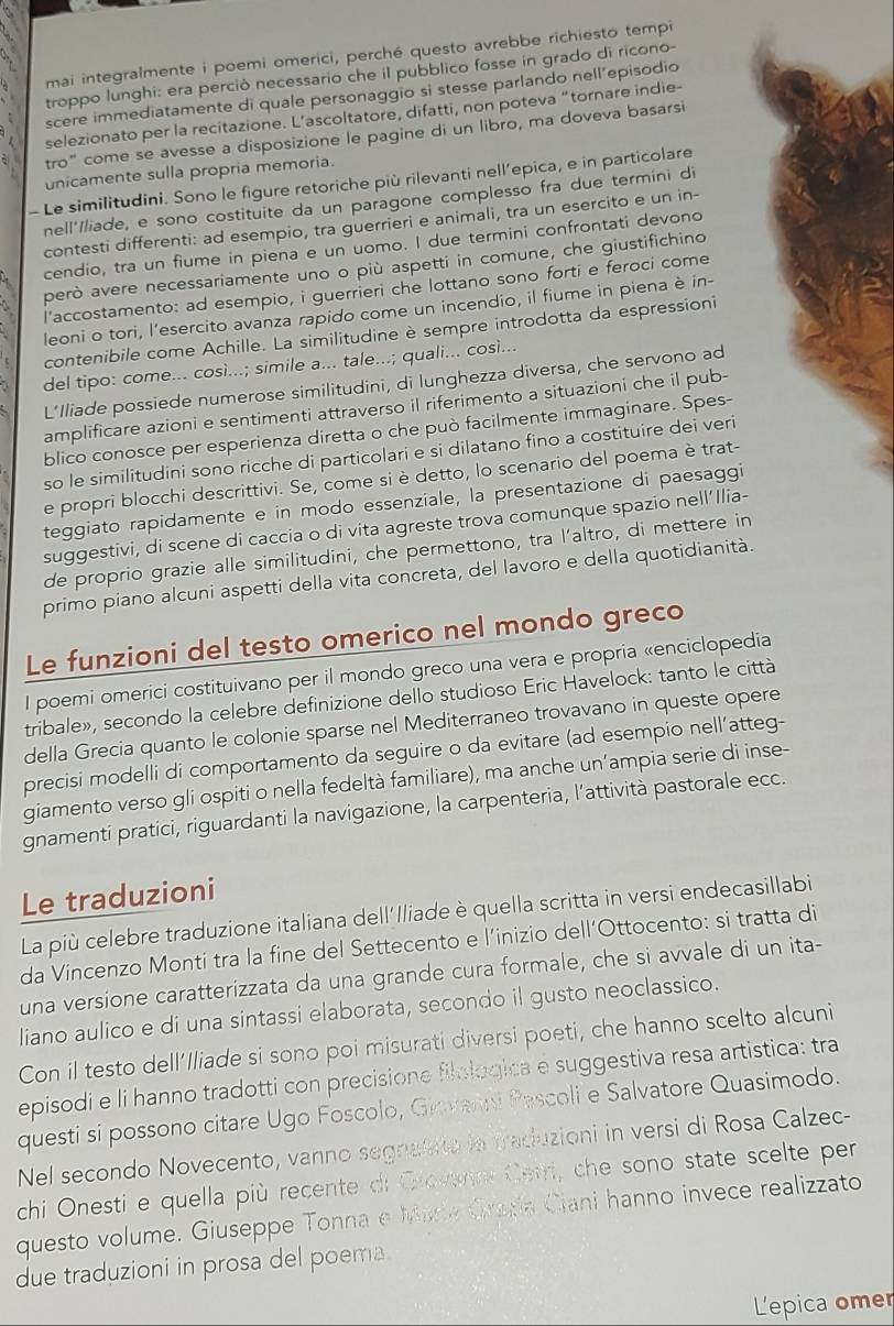 mai integralmente i poemi omerici, perché questo avrebbe richiesto temp
troppo lunghi: era perció necessario che il pubblico fosse in grado di ricono-
scere immediatamente di quale personaggio si stesse parlando nell’episodio
selezionato per la recitazione. L’ascoltatore, difatti, non poteva “tornare indie-
tro” come se avesse a disposizione le pagine di un libro, ma doveva basarsi
unicamente sulla propria memoria.
- Le similitudini. Sono le figure retoriche più rilevanti nell’epica, e in particolare
nell'/liade, e sono costituite da un paragone complesso fra due termini di
contesti differenti: ad esempio, tra guerrieri e animali, tra un esercito e un in-
cendio, tra un fiume in piena e un uomo. I due termini confrontati devono
però avere necessariamente uno o più aspetti in comune, che giustifichino
l'accostamento: ad esempio, i guerrieri che lottano sono forti e feroci come
leoni o tori, l’esercito avanza rapido come un incendio, il fiume in piena è in-
contenibile come Achille. La similitudine è sempre introdotta da espressioni
del tipo: come... così...; simile a... tale...; quali... così...
L’Iliade possiede numerose similitudini, di lunghezza diversa, che servono ad
amplificare azioni e sentimenti attraverso il riferimento a situazioni che il pub-
blico conosce per esperienza diretta o che può facilmente immaginare. Spes-
so le similitudini sono ricche di particolari e si dilatano fino a costituire dei veri
e propri blocchi descrittivi. Se, come si è detto, lo scenario del poema è trat-
teggiato rapidamente e in modo essenziale, la presentazione di paesaggi
suggestivi, di scene di caccia o di vita agreste trova comunque spazio nell’Ilia-
de proprio grazie alle similitudini, che permettono, tra l’altro, di mettere in
primo piano alcuni aspetti della vita concreta, del lavoro e della quotidianità.
Le funzioni del testo omerico nel mondo greco
I poemi omerici costituivano per il mondo greco una vera e propria «enciclopedia
tribale», secondo la celebre definizione dello studioso Eric Havelock: tanto le città
della Grecia quanto le colonie sparse nel Mediterraneo trovavano in queste opere
precisi modelli di comportamento da seguire o da evitare (ad esempio nell’atteg-
giamento verso gli ospiti o nella fedeltà familiare), ma anche un’ampia serie di inse-
gnamenti pratici, riguardanti la navigazione, la carpenteria, l'attività pastorale ecc.
Le traduzioni
La più celebre traduzione italiana dell'Iliade è quella scritta in versi endecasillabi
da Vincenzo Monti tra la fine del Settecento e l’inizio dell’Ottocento: si tratta di
una versione caratterizzata da una grande cura formale, che si avvale di un ita-
liano aulico e di una sintassi elaborata, secondo il gusto neoclassico.
Con il testo dell'Iliade si sono poi misurati diversi poeti, che hanno scelto alcuni
episodi e li hanno tradotti con precisione filologica e suggestiva resa artistica: tra
questi si possono citare Ugo Foscolo, Giovansi Pescoli e Salvatore Quasimodo.
Nel secondo Novecento, vanno segnafate ln traduzioni in versi di Rosa Calzec-
chi Onesti e quella più recente di Giovnn Cerri, che sono state scelte per
questo volume. Giuseppe Tonna e Mara Grazía Ciani hanno invece realizzato
due traduzioni in prosa del poema.
L'epica omer