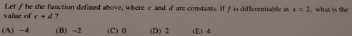 Let ƒ be the function defined above, where c and d are constants. If f is differentiable at x=2 what is the
value of c+d ?
(A) -4 (B) -2 (C) 0 (D) 2 (E) 4