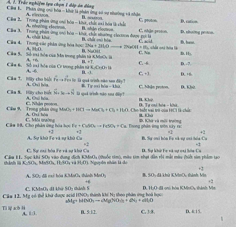 Trắc nghiệm lựa chọn 1 đáp án đúng
Câu 1. Phàn ứng oxỉ hóa - khữ là phản ứng có sự nhường và nhân
A. electron. B. neutron.
Câu 2. Trong phản ứng oxi hóa - khử, chất oxi hóa là chất C. proton D. cation.
A. nhường electron, B. nhận electron. C. nhận proton. D. nhường proton.
Câu 3. Trong phản ứng ọxi hỏa - khử, chất nhường electron được gọi là
A. chấi khử. B. chất oxi hóa. C. acid
D. base.
Câu 4. Trong các phản ứng hóa học: 2Na+2H_2O □  2NaOH+H_2 , chất oxỉ hóa là
A. H_2O. B. NaOH C. Na D. H₂.
Câu 5, Số oxi hóa của Mn trong phần tử KMnO_4la
A. +6.
B. +7. C. -6 D. -7.
Cu 6. Số oxỉ hóa của Cr trong phân tử K_2Cr_2O_7 là
A. -6. B. -3. C. +3. D. +6.
Câu 7. Hãy cho biết beginarrayr +2 Fe->Fe+endarray + le là quả trình nào sau đây?
A. Oxi hỏa. B. Tự oxi hóa - khử. C. Nhận proton. D. Khứ.
Cân 8. Hãy cho biết _N+3eto  N^(N^(+2) là quá trình não sau đây?
A. Oxi hóa. B. Khử.
C. Nhận proton. D. Tự oxí hóa - khứ.
Câu 9. Trong phần ứng MnO_2)+HClto MnCl_2+Cl_2+H_2O Cho biết vai trò của HCl là chất:
A. Oxi hóa B. Khử
C. Môi trường D. Khứ và mối trường
Câu 10, Cho phản ứng hóa học Fe+CuSO_4to FeSO_4+Cu Trong phản ứng trên xây ra:
+2 +2 +2 +2
A. Sự khử Fe và sự khử Cu B. Sự oxi hóa Fe và sự oxi hóa Cu
+2
+2
C. Sự oxi hóa Fe và sự khử Cu D. Sự khử Fe và sự oxi hóa Cu
Câu 11. Sục khí SO_1 vào dung dịch KMnO_4 (thuốc tím), màu tím nhạt dần rồi mất màu (biết sản phẩm tạo
thành là K_2SO_4 , MnSO₄, H_2SO_4 và H_2O) Nguyên nhân là do
+2
A. SO_2 đã oxi hóa KMnO_4 thảnh MnO_2 B. SO_2 đã khữ KMnO_4 th nh M n
+6
+2
C. KMnO_4 dà khữ SO_2 thành S D. H_2O dā oxi hóa KMnO_4 thành Mu
Câu 12 M g có thể khử được acid HNO_3 thành kh(N_2 theo phần ứng hoá học:
aMg+bHNO_3to cMg(NO_3)_2+dN_2+cH_2O
Tỉ lệ a:b là
B. 5:12. C.
A. 1:3. 3:8, D. 4:15.
1