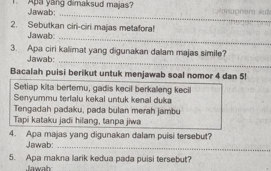 Apa yang dimaksud majas? 
_ 
Jawab: yom n 
2. Sebutkan ciri-ciri majas metafora! 
Jawab:_ 
3. Apa ciri kalimat yang digunakan dalam majas simile? 
Jawab:_ 
Bacalah puisi berikut untuk menjawab soal nomor 4 dan 5! 
Setiap kita bertemu, gadis kecil berkaleng kecil 
Senyummu terlalu kekal untuk kenal duka 
Tengadah padaku, pada bulan merah jambu 
Tapi kataku jadi hilang, tanpa jiwa 
4. Apa majas yang digunakan dalam puisi tersebut? 
Jawab:_ 
5. Apa makna larik kedua pada puisi tersebut? 
Jawab:_